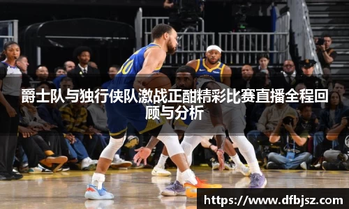 爵士队与独行侠队激战正酣精彩比赛直播全程回顾与分析